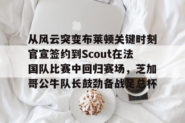 开云体育网页版-从风云突变布莱顿关键时刻官宣签约到Scout在法国队比赛中回归赛场，芝加哥公牛队长鼓劲备战足总杯的简单介绍