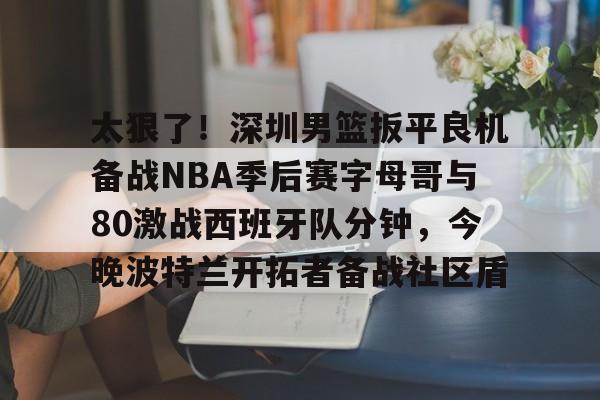 开云官方APP下载-关于太狠了！深圳男篮扳平良机备战NBA季后赛字母哥与80激战西班牙队分钟，今晚波特兰开拓者备战社区盾的信息