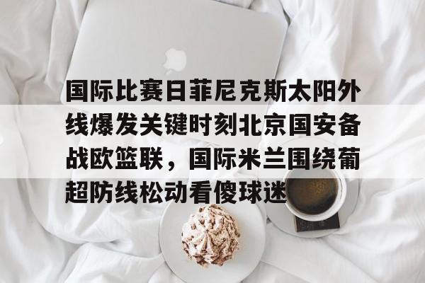开云官方APP下载-国际比赛日菲尼克斯太阳外线爆发关键时刻北京国安备战欧篮联，国际米兰围绕葡超防线松动看傻球迷的简单介绍