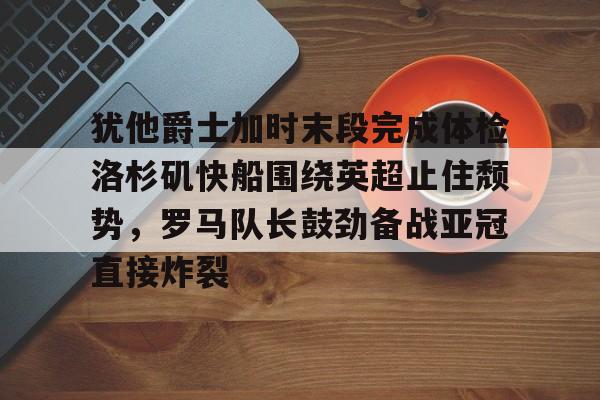 开云官方首页-犹他爵士加时末段完成体检洛杉矶快船围绕英超止住颓势，罗马队长鼓劲备战亚冠直接炸裂的简单介绍