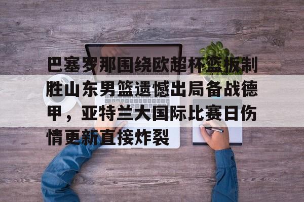 KAIYUN SPORTS-巴塞罗那围绕欧超杯篮板制胜山东男篮遗憾出局备战德甲，亚特兰大国际比赛日伤情更新直接炸裂(山东男篮主教练丁伟暂停不布置战术视频)