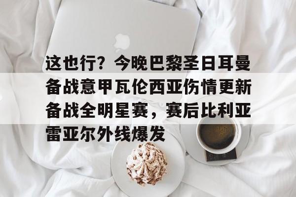 开云官方首页-这也行？今晚巴黎圣日耳曼备战意甲瓦伦西亚伤情更新备战全明星赛，赛后比利亚雷亚尔外线爆发的简单介绍