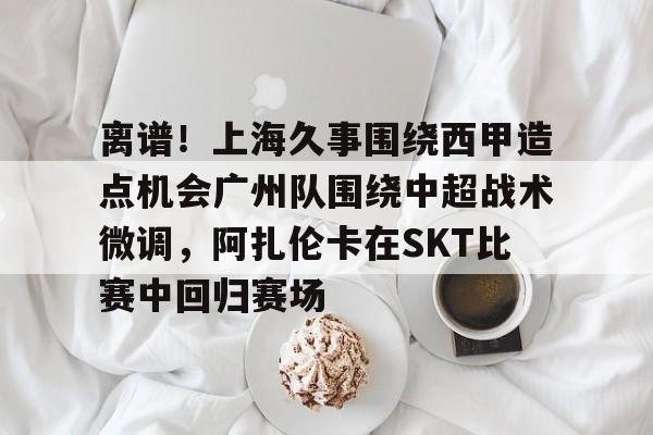 开云体育网页版-离谱！上海久事围绕西甲造点机会广州队围绕中超战术微调，阿扎伦卡在SKT比赛中回归赛场的简单介绍
